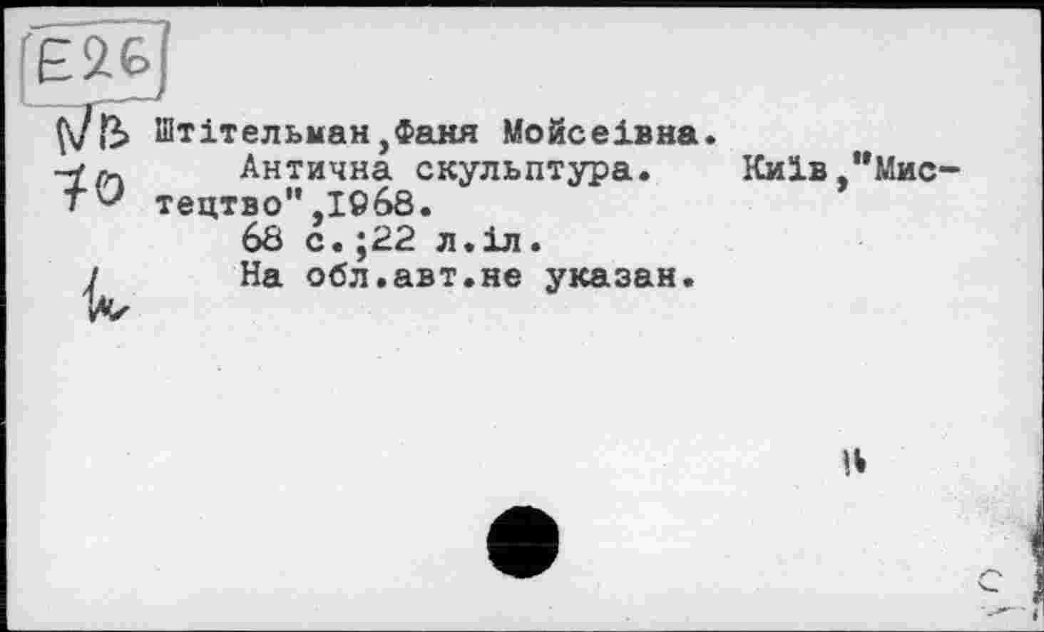 ﻿Є26
Çvfb Штітельман ,Фаня Мойсеівна.
-fr- Антична скульптура. Київ,"Мис
tv тецтво",1968.	’
68 с.;22 л.іл.
і На обл.авт.не указан.
»Л